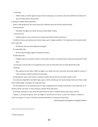 23
E ela disse:
− Minha mãe, eu venho agora porque estive a dar água e a conversar com uma velhinha e ela disse-me
que me havia de dar uma prenda.
E começou a deitar flores pela boca.
Nisto a mãe perguntou-lhe o que fizera ela à velhinha para ela lhe dar aquela prenda.
A menina disse:
− Ela pediu-me água e eu disse-lhe que a fosse beber à fonte.
E ela disse-me:
− Fadada sejas tu, que o prémio que recebas seja deitares flores pela boca.
A irmã mais nova, que estava com muita inveja, quis ir à água também. E foi. Apareceu-lhe a mesma velhi-
nha e disse-lhe:
− Ó! Menina, dás-me uma pinguinha de água?
Ela respondeu-lhe:
− Ora! Eu dou-lhe agora água! Vá bebê-la à fonte!
A velha disse-lhe:
− Fadada sejas tu, que laves as mãos e nunca elas se lavem; e quando falares, deitarás chanquinos10
pela
boca.
Foi ela para o pé da mãe e ela perguntou-lhe o que ela tinha feito que se tinha demorado tanto.
Ela disse:
− Ora, passou lá uma velha. Pediu-me água e eu ralhei com ela e disse-lhe que fosse bebê-la à fonte. E
nisto começou a deitar chanquinos pela boca.
A mãe ganhou raiva à mais velha e começou a bater-lhe por ela ter ensinado errado a irmã.
A menina do chapelinho vermelho fugiu para o monte. Andou por ali muito tempo morta com fome, toda
rota e esfarrapada. Foi depois ser moça de servir.
Um dia apareceu ali um príncipe que ia à caça e perguntou-lhe, vendo-a tão linda, o que fazia por ali. A
menina contou-lhe tudo. E nisto começou a deitar flores pela boca.
O príncipe, quando viu isto, disse-lhe que ficasse ali, que a mandava buscar para casar com ela.
Depois, o príncipe preparou uma carruagem e veio buscá-la à serra. E assim fez. Depois, recebeu-a
como sua esposa. E a outra irmã ficou sempre deitando os chanquinos pela boca.
Contos Populares portugueses, Consiglieri Pedroso
10 Sapos pequenos
 