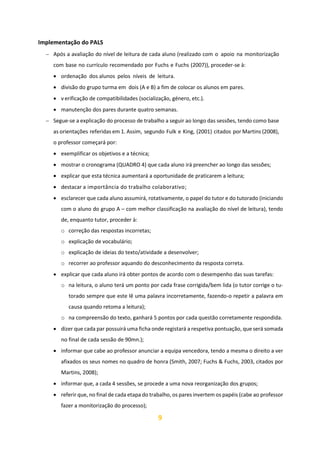 9
Implementação do PALS
− Após a avaliação do nível de leitura de cada aluno (realizado com o apoio na monitorização
com base no currículo recomendado por Fuchs e Fuchs (2007)), proceder-se à:
• ordenação dos alunos pelos níveis de leitura.
• divisão do grupo turma em dois (A e B) a fim de colocar os alunos em pares.
• v erificação de compatibilidades (socialização, género, etc.).
• manutenção dos pares durante quatro semanas.
− Segue-se a explicação do processo de trabalho a seguir ao longo das sessões, tendo como base
as orientações referidas em 1. Assim, segundo Fulk e King, (2001) citados por Martins (2008),
o professor começará por:
• exemplificar os objetivos e a técnica;
• mostrar o cronograma (QUADRO 4) que cada aluno irá preencher ao longo das sessões;
• explicar que esta técnica aumentará a oportunidade de praticarem a leitura;
• destacar a importância do trabalho colaborativo;
• esclarecer que cada aluno assumirá, rotativamente, o papel do tutor e do tutorado (iniciando
com o aluno do grupo A – com melhor classificação na avaliação do nível de leitura), tendo
de, enquanto tutor, proceder à:
o correção das respostas incorretas;
o explicação de vocabulário;
o explicação de ideias do texto/atividade a desenvolver;
o recorrer ao professor aquando do desconhecimento da resposta correta.
• explicar que cada aluno irá obter pontos de acordo com o desempenho das suas tarefas:
o na leitura, o aluno terá um ponto por cada frase corrigida/bem lida (o tutor corrige o tu-
torado sempre que este lê uma palavra incorretamente, fazendo-o repetir a palavra em
causa quando retoma a leitura);
o na compreensão do texto, ganhará 5 pontos por cada questão corretamente respondida.
• dizer que cada par possuirá uma ficha onde registará a respetiva pontuação, que será somada
no final de cada sessão de 90mn.);
• informar que cabe ao professor anunciar a equipa vencedora, tendo a mesma o direito a ver
afixados os seus nomes no quadro de honra (Smith, 2007; Fuchs & Fuchs, 2003, citados por
Martins, 2008);
• informar que, a cada 4 sessões, se procede a uma nova reorganização dos grupos;
• referir que, no final de cada etapa do trabalho, os pares invertem os papéis (cabe ao professor
fazer a monitorização do processo);
 