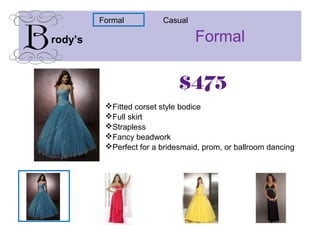 Formalrody’s
CasualFormal
$475
Fitted corset style bodice
Full skirt
Strapless
Fancy beadwork
Perfect for a bridesmaid, prom, or ballroom dancing
 