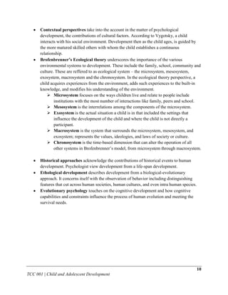 Contextual perspectives take into the account in the matter of psychological
      development, the contributions of cultural factors. According to Vygotsky, a child
      interacts with his social environment. Development then as the child ages, is guided by
      the more matured skilled others with whom the child establishes a continuous
      relationship.
      Brofenbrenner’s Ecological theory underscores the importance of the various
      environmental systems to development. These include the family, school, community and
      culture. These are reffered to as ecological system – the microsystem, mesosystem,
      exosystem, macrosystem and the chronosystem. In the ecological theory perspective, a
      child acquires experiences from the environment, adds such experiences to the built-in
      knowledge, and modifies his understanding of the environment.
           Microsystem focuses on the ways children live and relate to people include
              institutions with the most number of interactions like family, peers and school.
           Mesosystem is the interrelations among the components of the microsystem.
           Exosystem is the actual situation a child is in that included the settings that
              influence the development of the child and where the child is not directly a
              participant.
           Macrosystem is the system that surrounds the microsystem, mesosystem, and
              exosystem; represents the values, ideologies, and laws of society or culture.
           Chronosystem is the time-based dimension that can alter the operation of all
              other systems in Brofenbrenner‟s model, from microsystem through macrosystem.

      Historical approaches acknowledge the contributions of historical events to human
      development. Psychologist view development from a life-span development.
      Ethological development describes development from a biological-evolutionary
      approach. It concerns itself with the observation of behavior including distinguishing
      features that cut across human societies, human cultures, and even intra human species.
      Evolutionary psychology touches on the cognitive development and how cognitive
      capabilities and constraints influence the process of human evolution and meeting the
      survival needs.




                                                                                                10
TCC 001 | Child and Adolescent Development
 