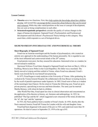 Lesson Content:

    Theories serve two functions. First, they help explain the knowledge about how children
     develop, and second they encourage further researches about behavior that can be tested
     and evaluated. While they take varied positions on the issue or concept of development,
     they are seen as being complimentary to each other.
    Structural-organismic perspectives consider the quality of various changes in the
     stages of human development. Sigmund Freud‟s Psychoanalytic and Psychosexual
     Development and Erik Erikson‟s Psychosocial Theory belongs to this category. They
     assert that a child responds to a set of biological drives.


   SIGMUND FREUD’S PSYCHOANALYTIC AND PSYCHOSEXUAL THEORY

   Short Biography of Sigmund Freud
       Freud was an Austrian neurologist and the founder of psychoanalysis, who created an
   entirely new approach to the understanding of the human personality. He is regarded as one
   of the most influential and controversial minds of the 20th century.
       Freud parents were poor, but they ensured his education. Interested in law as a student, he
   moved instead to medicine.
       Sigismund Schlomo Freud (later changed to Sigmund Freud) was born on May 6, 1856 in
   Freilberg, Moravia (now Pribor in the Czech Republic). His father was a merchant. The
   family moved to Leipzig and then settled in Vienna, where Freud was educated. Freud‟s
   family were Jewish but he was himself non-practicing.
       In 1873, Freud began to study medicine at the University of Vienna. After graduating, he
   worked at the Vienna General Hospital. He collaborated with Jose Breuer in treating hysteria
   by the recall of painful experiences under hypnosis. In 1885, Freud went to Paris as a student
   of the neurologist Jean Charcot. On his return to Vienna the following year, Freud set up in
   private practice, specializing in nervous and brain disorders. The same year he married
   Martha Bernays, with whom he had six children.
       After World War One, Freud spent less time in clinical observation and concentrated on
   the application of his theories to history, art, literature and anthropology. In 1923, he
   published “The Ego and the Id”, which suggested a new structural of the mind, divided into
   the „id‟, the „ego‟ and the ‟superego‟.
       In 1933, the Nazis publicly burnt a number of Freud‟s books. In 1938, shortly after the
   Nazis annexed Austria, Freud left Vienna for London with his wife and daughter Anna.
       Freud had been diagnosed with cancer of the jaw in 1923, and underwent more than 30
   operations. He died of cancer in September 23, 1939 at the age of 83.


                                                                                                2
TCC 001 | Child and Adolescent Development
 