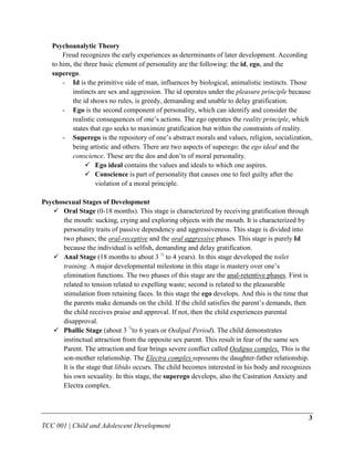 Psychoanalytic Theory
       Freud recognizes the early experiences as determinants of later development. According
   to him, the three basic element of personality are the following: the id, ego, and the
   superego.
       - Id is the primitive side of man, influences by biological, animalistic instincts. Those
           instincts are sex and aggression. The id operates under the pleasure principle because
           the id shows no rules, is greedy, demanding and unable to delay gratification.
       - Ego is the second component of personality, which can identify and consider the
           realistic consequences of one‟s actions. The ego operates the reality principle, which
           states that ego seeks to maximize gratification but within the constraints of reality.
       - Superego is the repository of one‟s abstract morals and values, religion, socialization,
           being artistic and others. There are two aspects of superego: the ego ideal and the
           conscience. These are the dos and don‟ts of moral personality.
                 Ego ideal contains the values and ideals to which one aspires.
                 Conscience is part of personality that causes one to feel guilty after the
                    violation of a moral principle.

Psychosexual Stages of Development
    Oral Stage (0-18 months). This stage is characterized by receiving gratification through
       the mouth: sucking, crying and exploring objects with the mouth. It is characterized by
       personality traits of passive dependency and aggressiveness. This stage is divided into
       two phases; the oral-receptive and the oral aggressive phases. This stage is purely Id
       because the individual is selfish, demanding and delay gratification.
    Anal Stage (18 months to about 3 ½ to 4 years). In this stage developed the toilet
       training. A major developmental milestone in this stage is mastery over one‟s
       elimination functions. The two phases of this stage are the anal-retentive phases. First is
       related to tension related to expelling waste; second is related to the pleasurable
       stimulation from retaining faces. In this stage the ego develops. And this is the time that
       the parents make demands on the child. If the child satisfies the parent‟s demands, then
       the child receives praise and approval. If not, then the child experiences parental
       disapproval.
    Phallic Stage (about 3 ½to 6 years or Oedipal Period). The child demonstrates
       instinctual attraction from the opposite sex parent. This result in fear of the same sex
       Parent. The attraction and fear brings severe conflict called Oedipus complex. This is the
       son-mother relationship. The Electra complex represents the daughter-father relationship.
       It is the stage that libido occurs. The child becomes interested in his body and recognizes
       his own sexuality. In this stage, the superego develops, also the Castration Anxiety and
       Electra complex.



                                                                                                 3
TCC 001 | Child and Adolescent Development
 