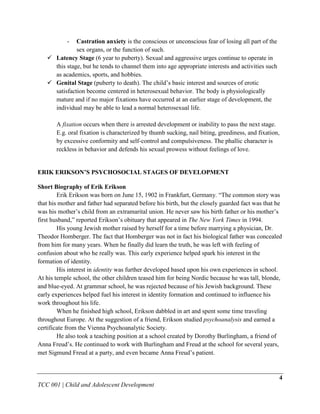 -  Castration anxiety is the conscious or unconscious fear of losing all part of the
              sex organs, or the function of such.
    Latency Stage (6 year to puberty). Sexual and aggressive urges continue to operate in
     this stage, but he tends to channel them into age appropriate interests and activities such
     as academics, sports, and hobbies.
    Genital Stage (puberty to death). The child‟s basic interest and sources of erotic
     satisfaction become centered in heterosexual behavior. The body is physiologically
     mature and if no major fixations have occurred at an earlier stage of development, the
     individual may be able to lead a normal heterosexual life.

       A fixation occurs when there is arrested development or inability to pass the next stage.
       E.g. oral fixation is characterized by thumb sucking, nail biting, greediness, and fixation,
       by excessive conformity and self-control and compulsiveness. The phallic character is
       reckless in behavior and defends his sexual prowess without feelings of love.


ERIK ERIKSON’S PSYCHOSOCIAL STAGES OF DEVELOPMENT

Short Biography of Erik Erikson
        Erik Erikson was born on June 15, 1902 in Frankfurt, Germany. “The common story was
that his mother and father had separated before his birth, but the closely guarded fact was that he
was his mother‟s child from an extramarital union. He never saw his birth father or his mother‟s
first husband,” reported Erikson‟s obituary that appeared in The New York Times in 1994.
        His young Jewish mother raised by herself for a time before marrying a physician, Dr.
Theodor Homberger. The fact that Homberger was not in fact his biological father was concealed
from him for many years. When he finally did learn the truth, he was left with feeling of
confusion about who he really was. This early experience helped spark his interest in the
formation of identity.
        His interest in identity was further developed based upon his own experiences in school.
At his temple school, the other children teased him for being Nordic because he was tall, blonde,
and blue-eyed. At grammar school, he was rejected because of his Jewish background. These
early experiences helped fuel his interest in identity formation and continued to influence his
work throughout his life.
        When he finished high school, Erikson dabbled in art and spent some time traveling
throughout Europe. At the suggestion of a friend, Erikson studied psychoanalysis and earned a
certificate from the Vienna Psychoanalytic Society.
        He also took a teaching position at a school created by Dorothy Burlingham, a friend of
Anna Freud‟s. He continued to work with Burlingham and Freud at the school for several years,
met Sigmund Freud at a party, and even became Anna Freud‟s patient.


                                                                                                   4
TCC 001 | Child and Adolescent Development
 