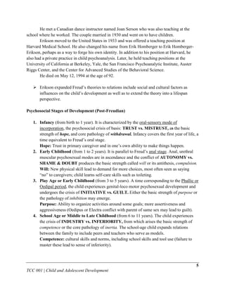He met a Canadian dance instructor named Joan Serson who was also teaching at the
school where he worked. The couple married in 1930 and went on to have children.
       Erikson moved to the United States in 1933 and was offered a teaching position at
Harvard Medical School. He also changed his name from Erik Homberger to Erik Homberger-
Erikson, perhaps as a way to forge his own identity. In addition to his position at Harvard, he
also had a private practice in child psychoanalysis. Later, he held teaching positions at the
University of California at Berkeley, Yale, the San Francisco Psychoanalytic Institute, Auster
Riggs Center, and the Center for Advanced Studies of the Behavioral Science.
       He died on May 12, 1994 at the age of 92.

    Erikson expanded Freud‟s theories to relations include social and cultural factors as
     influences on the child‟s development as well as to extend the theory into a lifespan
     perspective.

Psychosocial Stages of Development (Post-Freudian)

   1. Infancy (from birth to 1 year). It is characterized by the oral-sensory mode of
      incorporation, the psychosocial crisis of basis: TRUST vs. MISTRUST, as the basic
      strength of hope, and core pathology of withdrawal. Infancy covers the first year of life, a
      time equivalent to Freud‟s oral stage.
      Hope: Trust in primary caregiver and in one‟s own ability to make things happen.
   2. Early Childhood (from 1 to 2 years). It is parallel to Freud‟s anal stage. Anal, urethral
      muscular psychosexual modes are in ascendance and the conflict of AUTONOMY vs.
      SHAME & DOUBT produces the basic strength called will or its antithesis, compulsion.
      Will: New physical skill lead to demand for more choices, most often seen as saying
      “no” to caregivers; child learns self-care skills such as toileting.
   3. Play Age or Early Childhood (from 3 to 5 years). A time corresponding to the Phallic or
      Oedipal period, the child experiences genital-loco motor psychosexual development and
      undergoes the crisis of INITIATIVE vs. GUILT. Either the basic strength of purpose or
      the pathology of inhibition may emerge.
      Purpose: Ability to organize activities around some goals; more assertiveness and
      aggressiveness (Oedipus or Electra conflict with parent of same sex may lead to guilt).
   4. School Age or Middle to Late Childhood (from 6 to 11 years). The child experiences
      the crisis of INDUSTRY vs. INFERIORITY, from which arises the basic strength of
      competence or the core pathology of inertia. The school-age child expands relations
      between the family to include peers and teachers who serve as models.
      Competence: cultural skills and norms, including school skills and tool use (failure to
      master these lead to sense of inferiority).



                                                                                                  5
TCC 001 | Child and Adolescent Development
 