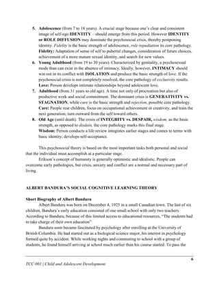 5. Adolescence (from 7 to 18 years). A crucial stage because one‟s clear and consistent
      image of self-ego IDENTITY – should emerge from this period. However IDENTITY
      or ROLE DIFFUSION may dominate the psychosocial crisis, thereby postponing
      identity. Fidelity is the basic strength of adolescence, role repudiation its core pathology.
      Fidelity: Adaptation of sense of self to pubertal changes, consideration of future choices,
      achievement of a more mature sexual identity, and search for new values.
   6. Young Adulthood (from 19 to 30 years). Characterized by genitality, a psychosexual
      mode than can exist in the absence of intimacy. Ideally, however, INTIMACY should
      win out in its conflict with ISOLATION and produce the basic strength of love. If the
      psychosocial crisis is not completely resolved, the core pathology of exclusivity results.
      Love: Person develops intimate relationships beyond adolescent love.
   7. Adulthood (from 31 years to old age). A time not only of procreation but also of
      productive work and social commitment. The dominant crisis is GENERATIVITY vs.
      STAGNATION, while care is the basic strength and rejection, possible core pathology.
      Care: People rear children, focus on occupational achievement or creativity, and train the
      next generation; turn outward from the self toward others.
   8. Old Age (until death). The crisis of INTEGRITY vs. DESPAIR, wisdom, as the basic
      strength, as opposed to disdain, the core pathology marks this final stage.
      Wisdom: Person conducts a life review integrates earlier stages and comes to terms with
      basic identity; develops self-acceptance.

        This psychosocial theory is based on the most important tasks both personal and social
that the individual must accomplish at a particular stage.
        Erikson‟s concept of humanity is generally optimistic and idealistic. People can
overcome early pathologies, but crisis, anxiety and conflict are a normal and necessary part of
living.


ALBERT BANDURA’S SOCIAL COGNITIVE LEARNING THEORY

Short Biography of Albert Bandura
        Albert Bandura was born on December 4, 1925 in a small Canadian town. The last of six
children, Bandura‟s early education consisted of one small school with only two teachers.
According to Bandura, because of this limited access to educational resources, “The students had
to take charge of their own education”
        Bandura soon became fascinated by psychology after enrolling at the University of
British Columbia. He had started out as a biological science major, his interest in psychology
formed quite by accident. While working nights and commuting to school with a group of
students, he found himself arriving at school much earlier than his course started. To pass the


                                                                                                  6
TCC 001 | Child and Adolescent Development
 