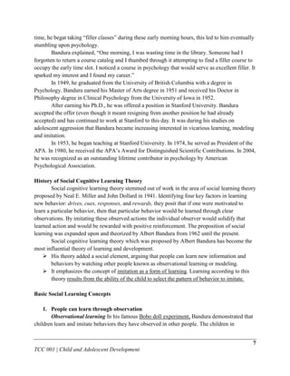 time, he begat taking “filler classes” during these early morning hours, this led to him eventually
stumbling upon psychology.
        Bandura explained, “One morning, I was wasting time in the library. Someone had I
forgotten to return a course catalog and I thumbed through it attempting to find a filler course to
occupy the early time slot. I noticed a course in psychology that would serve as excellent filler. It
sparked my interest and I found my career.”
        In 1949, he graduated from the University of British Columbia with a degree in
Psychology. Bandura earned his Master of Arts degree in 1951 and received his Doctor in
Philosophy degree in Clinical Psychology from the University of Iowa in 1952.
        After earning his Ph.D., he was offered a position in Stanford University. Bandura
accepted the offer (even though it meant resigning from another position he had already
accepted) and has continued to work at Stanford to this day. It was during his studies on
adolescent aggression that Bandura became increasing interested in vicarious learning, modeling
and imitation.
        In 1953, he began teaching at Stanford University. In 1974, he served as President of the
APA. In 1980, he received the APA‟s Award for Distinguished Scientific Contributions. In 2004,
he was recognized as an outstanding lifetime contributor in psychology by American
Psychological Association.

History of Social Cognitive Learning Theory
        Social cognitive learning theory stemmed out of work in the area of social learning theory
proposed by Neal E. Miller and John Dollard in 1941. Identifying four key factors in learning
new behavior: drives, cues, responses, and rewards, they posit that if one were motivated to
learn a particular behavior, then that particular behavior would be learned through clear
observations. By imitating these observed actions the individual observer would solidify that
learned action and would be rewarded with positive reinforcement. The proposition of social
learning was expanded upon and theorized by Albert Bandura from 1962 until the present.
        Social cognitive learning theory which was proposed by Albert Bandura has become the
most influential theory of learning and development.
     His theory added a social element, arguing that people can learn new information and
        behaviors by watching other people known as observational learning or modeling.
     It emphasizes the concept of imitation as a form of learning. Learning according to this
        theory results from the ability of the child to select the pattern of behavior to imitate.

Basic Social Learning Concepts

    1. People can learn through observation
       Observational learning In his famous Bobo doll experiment, Bandura demonstrated that
children learn and imitate behaviors they have observed in other people. The children in


                                                                                                   7
TCC 001 | Child and Adolescent Development
 