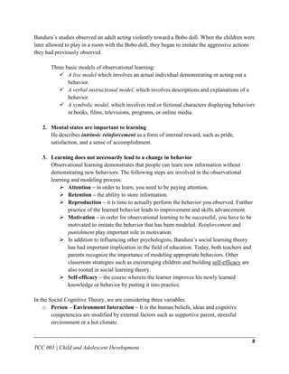 Bandura‟s studies observed an adult acting violently toward a Bobo doll. When the children were
later allowed to play in a room with the Bobo doll, they began to imitate the aggressive actions
they had previously observed.

       Three basic models of observational learning:
           A live model which involves an actual individual demonstrating or acting out a
              behavior.
           A verbal instructional model, which involves descriptions and explanations of a
              behavior.
           A symbolic model, which involves real or fictional characters displaying behaviors
              in books, films, televisions, programs, or online media.

   2. Mental states are important to learning
      He describes intrinsic reinforcement as a form of internal reward, such as pride,
      satisfaction, and a sense of accomplishment.

   3. Learning does not necessarily lead to a change in behavior
      Observational learning demonstrates that people can learn new information without
      demonstrating new behaviors. The following steps are involved in the observational
      learning and modeling process:
           Attention – in order to learn, you need to be paying attention.
           Retention – the ability to store information.
           Reproduction – it is time to actually perform the behavior you observed. Further
             practice of the learned behavior leads to improvement and skills advancement.
           Motivation – in order for observational learning to be successful, you have to be
             motivated to imitate the behavior that has been modeled. Reinforcement and
             punishment play important role in motivation.
           In addition to influencing other psychologists, Bandura‟s social learning theory
             has had important implication in the field of education. Today, both teachers and
             parents recognize the importance of modeling appropriate behaviors. Other
             classroom strategies such as encouraging children and building self-efficacy are
             also rooted in social learning theory.
           Self-efficacy – the course wherein the learner improves his newly learned
             knowledge or behavior by putting it into practice.

In the Social Cognitive Theory, we are considering three variables:
    o Person – Environment Interaction – It is the human beliefs, ideas and cognitive
        competencies are modified by external factors such as supportive parent, stressful
        environment or a hot climate.


                                                                                              8
TCC 001 | Child and Adolescent Development
 