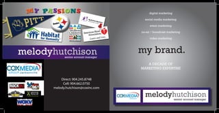 digital marketing

                                       social media marketing

                                           event marketing

                                     on-air / broadcast marketing

                                          video marketing




melodyhutchison                      my brand.
            senior account manager

                                        A DECADE OF
                                     MARKETING EXPERTISE


          Direct: 904.245.8748
           Cell: 904.662.0750
      melody.hutchison@coxinc.com

                                       melodyhutchison        senior account manager
 