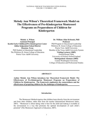 NATIONAL FORUM OF TEACHER EDUCATION JOURNAL
                                  VOLUME 17, NUMBER 3, 2007




      Melody Ann Wilson’s Theoretical Framework Model on
        The Effectiveness of Pre-Kindergarten Montessori
           Programs on Preparedness of Children for
                          Kindergarten


                Melody A. Wilson                          Dr. William Allan Kritsonis, PhD
               Assistant Principal                                     Professor
Keeble Early Childhood/Pre-Kindergarten Center         PhD Program in Educational Leadership
       Aldine Indpendent School District               Whitlowe R. Green College of Education
                 Houston, Texas                             Prairie View A&M University
      PhD Student in Educational Leadership          Member of the Texas A&M University System
   The Whitlowe R. Green College of Education                  Visiting Lecturer (2005)
          Prairie View A&M University                            Oxford Round Table
                                                        University of Oxford, Oxford England
                                                           Distinguished Alumnus (2004)
                                                            Central Washington University
                                                     College of Education and Professional Studies




                                           ABSTRACT

      Author Melody Ann Wilson introduces her Theoretical Framework Model: The
      Effectiveness of Pre-Kindergarten Montessori Programs on Preparedness of
      Children for Kindergarten. The framework emphasizes the connectedness and the
      effectiveness of preparing children for the challenges of kindergarten.



                                           Introduction


             The Montessori Method requires that children learn directly from the environment
      and from other children, rather than from the teacher (International Montessori Index,
      2007). “Montessori is about taking what is best for the child and making it available in
      the environment in a way that promotes the optimal development of each child’s
      potential” (The Montessori Approach to Education, 2007).


                                                 1
 