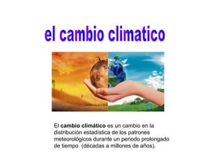 El cambio climático es un cambio en la
distribución estadística de los patrones
meteorológicos durante un periodo prolongado
de tiempo (décadas a millones de años).