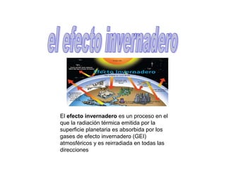 El efecto invernadero es un proceso en el
que la radiación térmica emitida por la
superficie planetaria es absorbida por los
gases de efecto invernadero (GEI)
atmosféricos y es reirradiada en todas las
direcciones