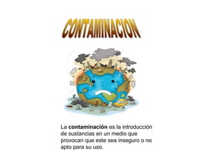 La contaminación es la introducción
de sustancias en un medio que
provocan que este sea inseguro o no
apto para su uso.