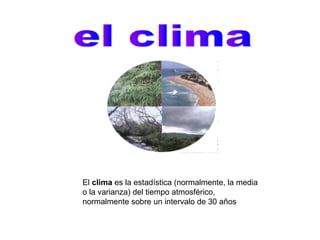 El clima es la estadística (normalmente, la media
o la varianza) del tiempo atmosférico,
normalmente sobre un intervalo de 30 años