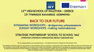13TH HIGHSCHOOL OF KALLITHEA – GREECE
13ο ΓΥΜΝΑΣΙΟ ΚΑΛΛΙΘΕΑΣ «ΣΩΚΡΑΤΗΣ»
BACK TO OUR FUTURE
ΚΥΡΙΑΚΑΤΙΚΑ WORKSHOPS – φτιάχνοντας μελομακαρονα
SUNDAY WORKSHOPS –making melomakarona
STRATEGIC PARTNERSHIP ‘SCHOOL TO SCHOOL’ ΚΑ2
ΣΤΡΑΤΗΓΙΚΗ ΣΥΜΠΡΑΞΗ ΑΠΟΚΛΕΙΣΤΙΚΑ ΜΕΤΑΞΥ ΣΧΟΛΕΙΩΝ ΚΑ2
Με την συγχρηματοδότηση της Ευρωπαϊκής Ένωσης Co-funded by the Erasmus+ Programme of the European Union
The European Commission support for the production of this presentation does not constitute an endorsement of the contents which reflects the views only of the authors, and
the Commission cannot be held responsible for any use which may be made of the information contained therein.Η υποστήριξη της Ευρωπαϊκής Επιτροπής για την παραγωγή
της παρούσας παρουσίασης δεν συνιστά αποδοχή του περιεχομένου, το οποίο αντανακλά τις απόψεις μόνον των δημιουργών, και η Ευρωπαϊκή Επιτροπή δεν φέρει ουδεμία
ευθύνη για οποιαδήποτε χρήση των πληροφοριών που εμπεριέχονται σε αυτό.
 
