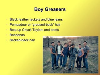 Boy Greasers
● Black leather jackets and blue jeans
● Pompadour or “greased-back” hair
● Beat up Chuck Taylors and boots
● Bandanas
● Slicked-back hair
 