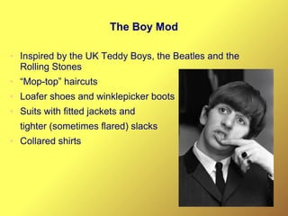 The Boy Mod
● Inspired by the UK Teddy Boys, the Beatles and the
Rolling Stones
● “Mop-top” haircuts
● Loafer shoes and winklepicker boots
● Suits with fitted jackets and
tighter (sometimes flared) slacks
● Collared shirts
 