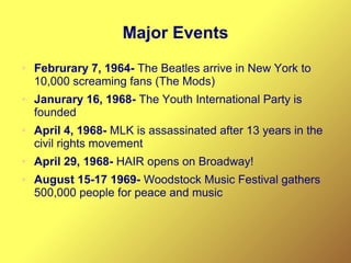 Major Events
● Februrary 7, 1964- The Beatles arrive in New York to
10,000 screaming fans (The Mods)
● Janurary 16, 1968- The Youth International Party is
founded
● April 4, 1968- MLK is assassinated after 13 years in the
civil rights movement
● April 29, 1968- HAIR opens on Broadway!
● August 15-17 1969- Woodstock Music Festival gathers
500,000 people for peace and music
 