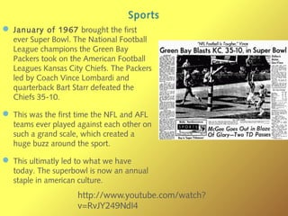 Sports
— January of 1967 brought the first
ever Super Bowl. The National Football
League champions the Green Bay
Packers took on the American Football
Leagues Kansas City Chiefs. The Packers
led by Coach Vince Lombardi and
quarterback Bart Starr defeated the
Chiefs 35-10.
— This was the first time the NFL and AFL
teams ever played against each other on
such a grand scale, which created a
huge buzz around the sport.
— This ultimatly led to what we have
today. The superbowl is now an annual
staple in american culture.
http://www.youtube.com/watch?
v=RvJY249NdI4
 