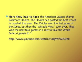 —Here they had to face the American League champ
Baltimore Orioles. The Orioles had posted the best record
in baseball that year. The Orioles won the first game of
the Series, but then the “Miracle Mets” took over. They
won the next four games in a row to take the World
Series 4 games to 1.
http://www.youtube.com/watch?v=8gWP0ZrDzmI
 