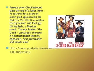 — Famous actor Clint Eastwood
plays the role of a loner. Here
he searches for a cache of
stolen gold against rivals the
Bad (Lee Van Cleef), a ruthless
bounty hunter, and the Ugly
(Eli Wallach), a Mexican
bandit. Though dubbed "the
Good," Eastwood's character
is not much better than his
opponents, he is just smarter
and shoots faster.
—http://www.youtube.com/watch?v=
13EUXqIwDkQ
 
