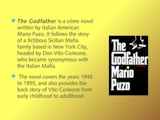 —The Godfather is a crime novel
written by Italian American
Mario Puzo, It follows the story
of a fictitious Sicilian Mafia
family based in New York City,
headed by Don Vito Corleone,
who became synonymous with
the Italian Mafia.
— The novel covers the years 1945
to 1955, and also provides the
back story of Vito Corleone from
early childhood to adulthood.
 