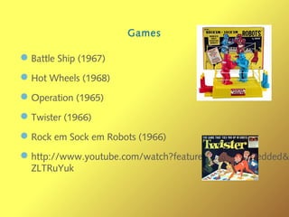 Games
—Battle Ship (1967)
—Hot Wheels (1968)
—Operation (1965)
—Twister (1966)
—Rock em Sock em Robots (1966)
—http://www.youtube.com/watch?feature=player_embedded&
ZLTRuYuk
 