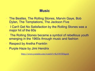 Music
● The Beatles, The Rolling Stones, Marvin Gaye, Bob
Dylan, The Temptations, The Jackson Five
● I Can't Get No Satisfaction by the Rolling Stones was a
major hit of the 60s
● The Rolling Stones became a symbol of rebellious youth
emerging in the 1960s through music and fashion
● Respect by Aretha Franklin
● Purple Haze by Jimi Hendrix
http://www.youtube.com/watch?v=KzYWTIHqutA
 