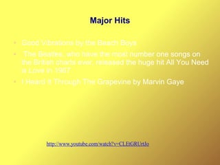 Major Hits
● Good Vibrations by the Beach Boys
● The Beatles, who have the most number one songs on
the British charts ever, released the huge hit All You Need
is Love in 1967
● I Heard It Through The Grapevine by Marvin Gaye
http://www.youtube.com/watch?v=CLEtGRUrtJo
 
