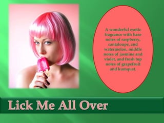 A wonderful exotic
fragrance with base
notes of raspberry,
cantaloupe, and
watermelon, middle
notes of jasmine and
violet, and fresh top
notes of grapefruit
and kumquat.
 