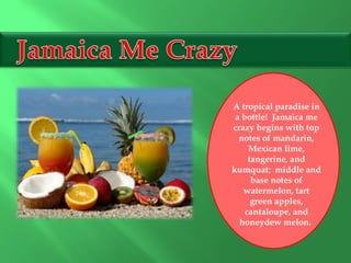 A tropical paradise in
a bottle! Jamaica me
crazy begins with top
notes of mandarin,
Mexican lime,
tangerine, and
kumquat; middle and
base notes of
watermelon, tart
green apples,
cantaloupe, and
honeydew melon.
 