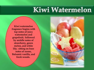 Kiwi watermelon
fragrance begins with
top notes of juicy
watermelon and
grapefruit; followed
by middle notes of
strawberry, green
melon, and white
lily; sitting on base
notes of ozone,
Balsamic vanilla, and
fresh woods.
 