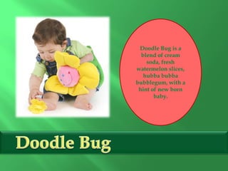 Doodle Bug is a
blend of cream
soda, fresh
watermelon slices,
hubba bubba
bubblegum, with a
hint of new born
baby.
 