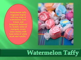 Watermelon taffy
fragrance begins
with top notes of
watermelon, lime,
lemon, and
bergamot; followed
by middle notes of
marigold, sweet,
juicy melon; with
base notes of white
musk and vanilla.
 