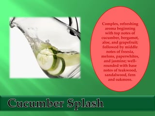 Complex, refreshing
aroma beginning
with top notes of
cucumber, bergamot,
aloe, and grapefruit;
followed by middle
notes of freesia,
melons, paperwhites,
and jasmine; well-
rounded with base
notes of teakwood,
sandalwood, fern
and oakmoss.
 