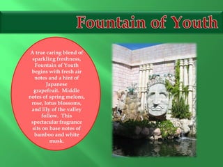 A true caring blend of
sparkling freshness,
Fountain of Youth
begins with fresh air
notes and a hint of
Japanese
grapefruit. Middle
notes of spring melons,
rose, lotus blossoms,
and lily of the valley
follow. This
spectacular fragrance
sits on base notes of
bamboo and white
musk.
 