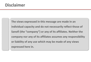Disclaimer


   The views expressed in this message are made in an
   individual capacity and do not necessarily reflect those of
   Sanofi (the “company”) or any of its affiliates. Neither the
   company nor any of its affiliates assumes any responsibility
   or liability of any use which may be made of any views
   expressed here in.
 