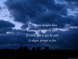 El corazón siempre llora Cuando recuerda su ayer: Si triste, por lo que ha sido; Si alegre, porque se fue. 
