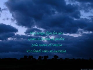 Hoy tengo fijos los ojos Como si fueran de piedra: Sólo miran al camino Por donde vino su ausencia . 