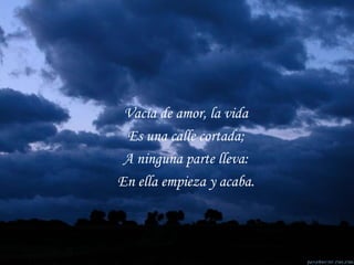 Vacía de amor, la vida Es una calle cortada; A ninguna parte lleva: En ella empieza y acaba. 