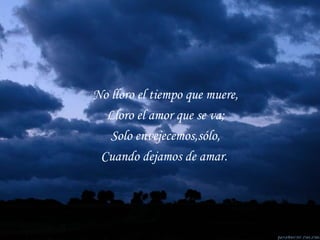 No lloro el tiempo que muere, Lloro el amor que se va; Solo envejecemos,sólo, Cuando dejamos de amar. 