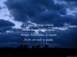 La vida un juego remeda Donde nos miente la suerte, Porque, hábil tahúr, la muerte Al fin con todo se queda. 