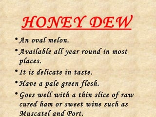 HONEY DEW
•An oval melon.
•Available all year round in most
places.
•It is delicate in taste.
•Have a pale green flesh.
•Goes well with a thin slice of raw
cured ham or sweet wine such as
Muscatel and Port.
 