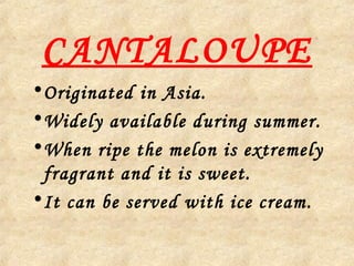 CANTALOUPE
•Originated in Asia.
•Widely available during summer.
•When ripe the melon is extremely
fragrant and it is sweet.
•It can be served with ice cream.
 
