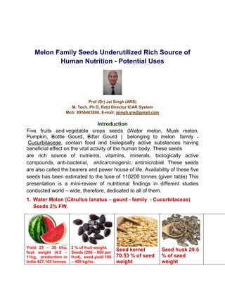 Melon Family Seeds Underutilized Rich Source of
Human Nutrition - Potential Uses
Prof (Dr) Jai Singh (ARS)
M. Tech, Ph D, Retd Director ICAR System
Mob: 8958463808, E-mail: jsingh.sre@gmail.com
Introduction
Five fruits and vegetable crops seeds (Water melon, Musk melon,
Pumpkin, Bottle Gourd, Bitter Gourd ) belonging to melon family -
Cucurbitaceae, contain food and biologically active substances having
beneficial effect on the vital activity of the human body. These seeds
are rich source of nutrients, vitamins, minerals, biologically active
compounds, anti-bacterial, anticarcinogenic, antimicrobial. These seeds
are also called the bearers and power house of life. Availability of these five
seeds has been estimated to the tune of 110200 tonnes (given table) This
presentation is a mini-review of nutritional findings in different studies
conducted world – wide, therefore, dedicated to all of them.
1. Water Melon (Citrullus lanatus – gourd - family - Cucurbitaceae)
Seeds 2% FW.
Yield 25 – 30 t/ha,
fruit weight (4.5 –
11kg, production in
India 427,105 tonnes
2 % of fruit weight.
Seeds (200 – 800 per
fruit), seed yield 100
– 400 kg/ha.
Seed kernel
70.53 % of seed
weight
Seed husk 29.5
% of seed
weight
 