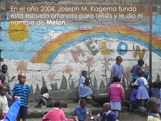 En el año 2004, Joseph M. Kagema fundó esta escuela orfanato para niñ@s y le dio el nombre de  Melon. 