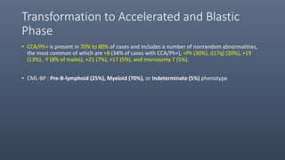 Transformation to Accelerated and Blastic
Phase
• CCA/Ph+ is present in 70% to 80% of cases and includes a number of nonrandom abnormalities,
the most common of which are +8 (34% of cases with CCA/Ph+), +Ph (30%), i(17q) (20%), +19
(13%), -Y (8% of males), +21 (7%), +17 (5%), and monosomy 7 (5%).
• CML-BP : Pre-B-lymphoid (25%), Myeloid (70%), or Indeterminate (5%) phenotype
 
