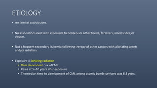 ETIOLOGY
• No familial associations.
• No associations exist with exposures to benzene or other toxins, fertilizers, insecticides, or
viruses.
• Not a frequent secondary leukemia following therapy of other cancers with alkylating agents
and/or radiation.
• Exposure to ionizing radiation
• Dose dependent risk of CML
• Peaks at 5–10 years after exposure
• The median time to development of CML among atomic bomb survivors was 6.3 years.
 