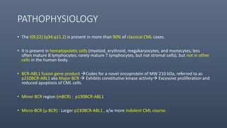 PATHOPHYSIOLOGY
• The t(9;22) (q34;q11.2) is present in more than 90% of classical CML cases.
• It is present in hematopoietic cells (myeloid, erythroid, megakaryocytes, and monocytes; less
often mature B lymphocytes; rarely mature T lymphocytes, but not stromal cells), but not in other
cells in the human body.
• BCR-ABL1 fusion gene product Codes for a novel oncoprotein of MW 210 kDa, referred to as
p210BCR-ABL1 aka Major BCR  Exhibits constitutive kinase activity Excessive proliferation and
reduced apoptosis of CML cells.
• Minor BCR region (mBCR) : p190BCR-ABL1
• Micro-BCR (μ-BCR) : Larger p230BCR-ABL1 , a/w more indolent CML course.
 