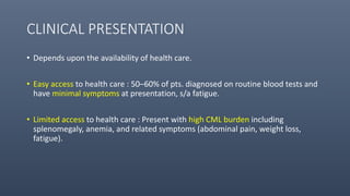 CLINICAL PRESENTATION
• Depends upon the availability of health care.
• Easy access to health care : 50–60% of pts. diagnosed on routine blood tests and
have minimal symptoms at presentation, s/a fatigue.
• Limited access to health care : Present with high CML burden including
splenomegaly, anemia, and related symptoms (abdominal pain, weight loss,
fatigue).
 