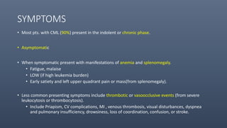 SYMPTOMS
• Most pts. with CML (90%) present in the indolent or chronic phase.
• Asymptomatic
• When symptomatic present with manifestations of anemia and splenomegaly.
• Fatigue, malaise
• LOW (if high leukemia burden)
• Early satiety and left upper quadrant pain or mass(from splenomegaly).
• Less common presenting symptoms include thrombotic or vasoocclusive events (from severe
leukocytosis or thrombocytosis).
• Include Priapism, CV complications, MI , venous thrombosis, visual disturbances, dyspnea
and pulmonary insufficiency, drowsiness, loss of coordination, confusion, or stroke.
 